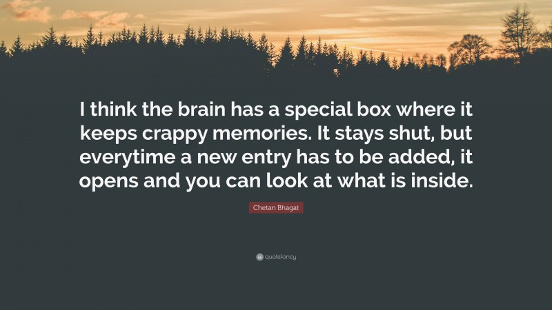 Chetan Bhagat Quote: “I think the brain has a special box where it keeps crappy memories. It stays shut, but everytime a new entry has to be added, it opens and you can look at what is inside.”
