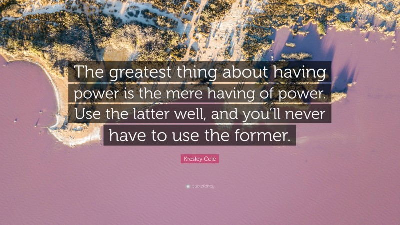 Kresley Cole Quote: “The greatest thing about having power is the mere having of power. Use the latter well, and you’ll never have to use the former.”