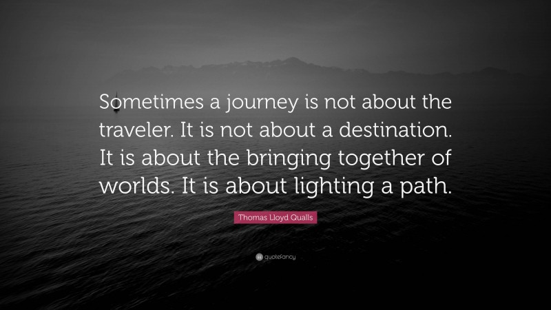 Thomas Lloyd Qualls Quote: “Sometimes a journey is not about the traveler. It is not about a destination. It is about the bringing together of worlds. It is about lighting a path.”