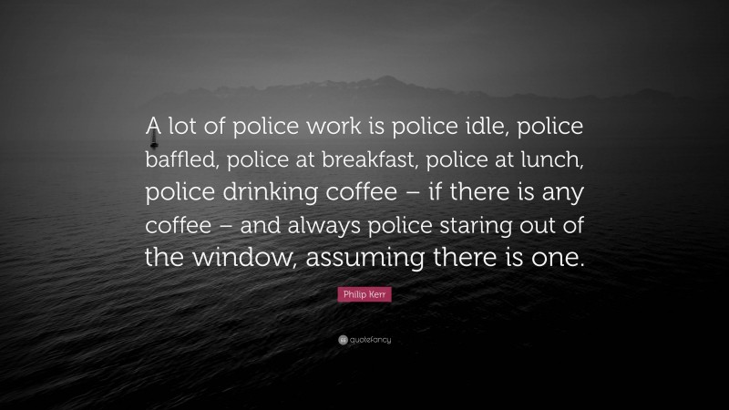 Philip Kerr Quote: “A lot of police work is police idle, police baffled, police at breakfast, police at lunch, police drinking coffee – if there is any coffee – and always police staring out of the window, assuming there is one.”