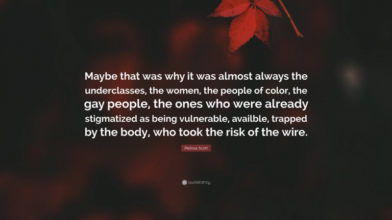 Melissa Scott Quote: “Maybe that was why it was almost always the underclasses, the women, the people of color, the gay people, the ones who were already stigmatized as being vulnerable, availble, trapped by the body, who took the risk of the wire.”