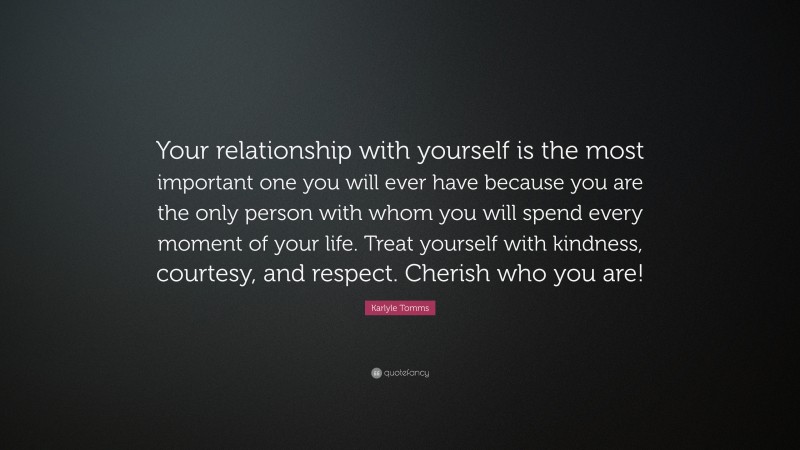 Karlyle Tomms Quote: “Your relationship with yourself is the most important one you will ever have because you are the only person with whom you will spend every moment of your life. Treat yourself with kindness, courtesy, and respect. Cherish who you are!”