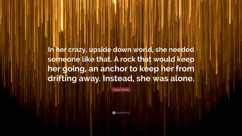 Kayla Krantz Quote: “In her crazy, upside down world, she needed someone like that. A rock that would keep her going, an anchor to keep her from drifting away. Instead, she was alone.”