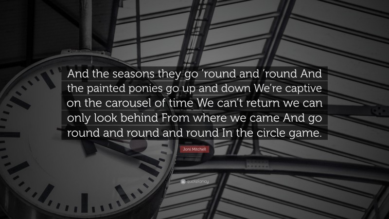 Joni Mitchell Quote: “And the seasons they go ’round and ’round And the painted ponies go up and down We’re captive on the carousel of time We can’t return we can only look behind From where we came And go round and round and round In the circle game.”