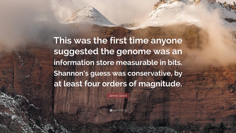 James Gleick Quote: “This was the first time anyone suggested the genome was an information store measurable in bits. Shannon’s guess was conservative, by at least four orders of magnitude.”