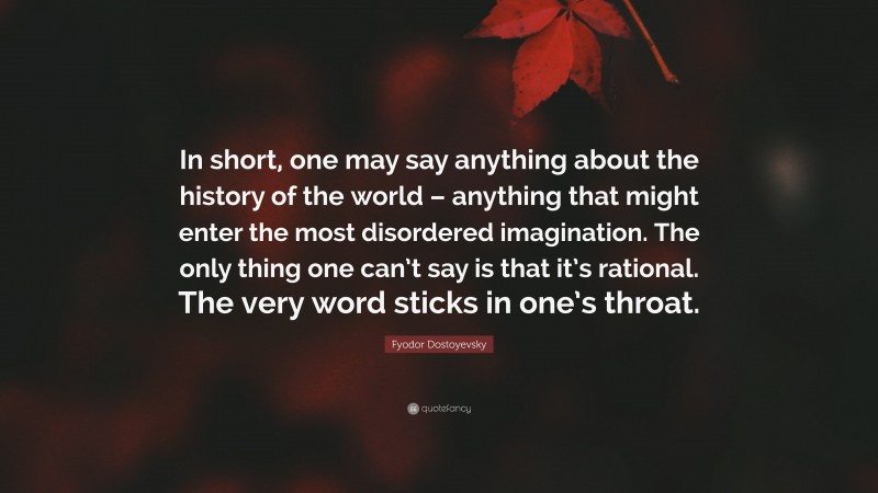 Fyodor Dostoyevsky Quote: “In short, one may say anything about the history of the world – anything that might enter the most disordered imagination. The only thing one can’t say is that it’s rational. The very word sticks in one’s throat.”