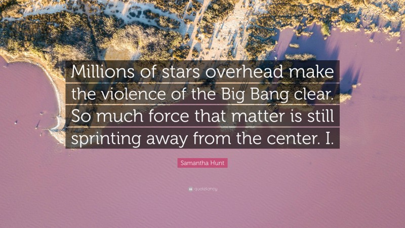Samantha Hunt Quote: “Millions of stars overhead make the violence of the Big Bang clear. So much force that matter is still sprinting away from the center. I.”