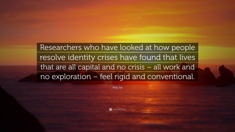 Meg Jay Quote: “Researchers who have looked at how people resolve identity crises have found that lives that are all capital and no crisis – all work and no exploration – feel rigid and conventional.”