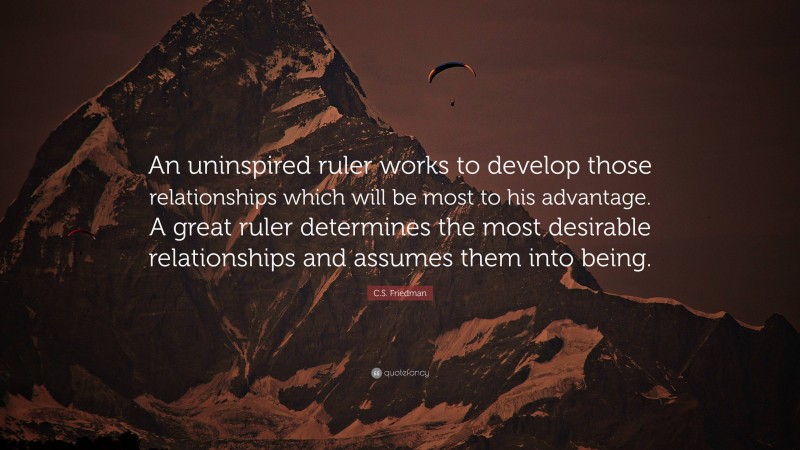 C.S. Friedman Quote: “An uninspired ruler works to develop those relationships which will be most to his advantage. A great ruler determines the most desirable relationships and assumes them into being.”