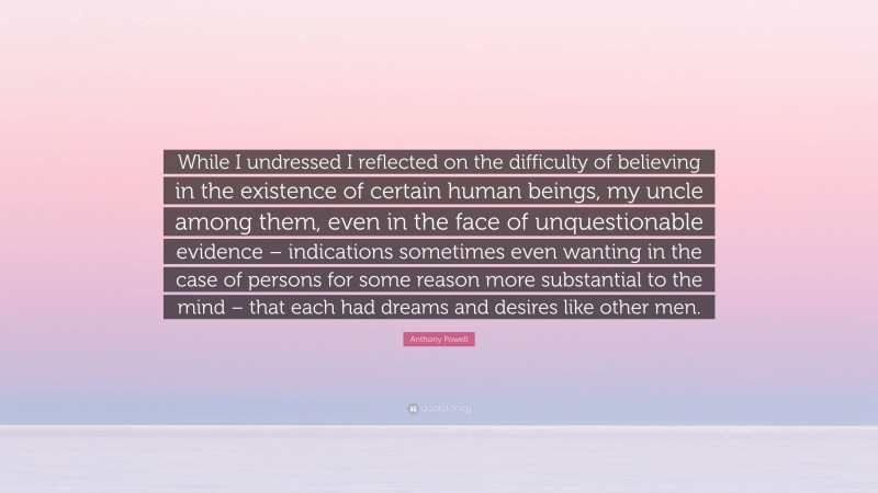 Anthony Powell Quote: “While I undressed I reflected on the difficulty of believing in the existence of certain human beings, my uncle among them, even in the face of unquestionable evidence – indications sometimes even wanting in the case of persons for some reason more substantial to the mind – that each had dreams and desires like other men.”