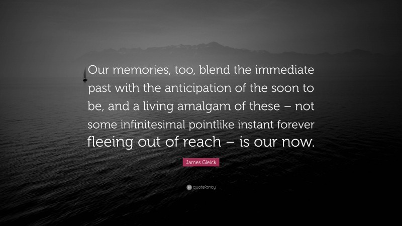 James Gleick Quote: “Our memories, too, blend the immediate past with the anticipation of the soon to be, and a living amalgam of these – not some infinitesimal pointlike instant forever fleeing out of reach – is our now.”