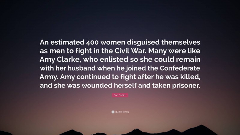 Gail Collins Quote: “An estimated 400 women disguised themselves as men to fight in the Civil War. Many were like Amy Clarke, who enlisted so she could remain with her husband when he joined the Confederate Army. Amy continued to fight after he was killed, and she was wounded herself and taken prisoner.”