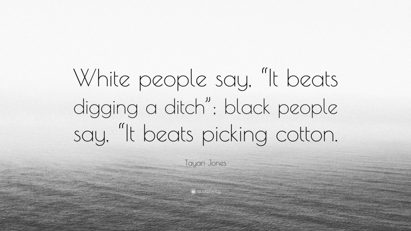 Tayari Jones Quote: “White people say, “It beats digging a ditch”; black people say, “It beats picking cotton.”