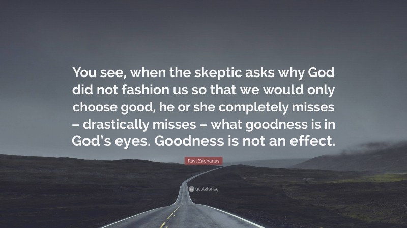 Ravi Zacharias Quote: “You see, when the skeptic asks why God did not fashion us so that we would only choose good, he or she completely misses – drastically misses – what goodness is in God’s eyes. Goodness is not an effect.”