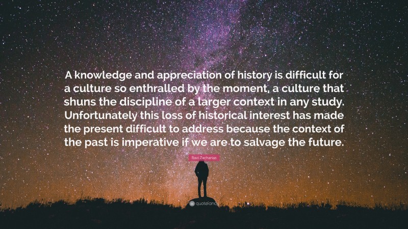 Ravi Zacharias Quote: “A knowledge and appreciation of history is difficult for a culture so enthralled by the moment, a culture that shuns the discipline of a larger context in any study. Unfortunately this loss of historical interest has made the present difficult to address because the context of the past is imperative if we are to salvage the future.”
