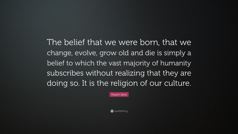 Rupert Spira Quote: “The belief that we were born, that we change, evolve, grow old and die is simply a belief to which the vast majority of humanity subscribes without realizing that they are doing so. It is the religion of our culture.”