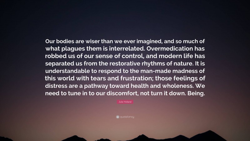 Julie Holland Quote: “Our bodies are wiser than we ever imagined, and so much of what plagues them is interrelated. Overmedication has robbed us of our sense of control, and modern life has separated us from the restorative rhythms of nature. It is understandable to respond to the man-made madness of this world with tears and frustration; those feelings of distress are a pathway toward health and wholeness. We need to tune in to our discomfort, not turn it down. Being.”