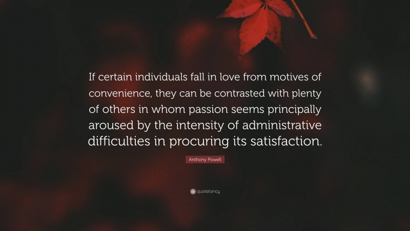 Anthony Powell Quote: “If certain individuals fall in love from motives of convenience, they can be contrasted with plenty of others in whom passion seems principally aroused by the intensity of administrative difficulties in procuring its satisfaction.”