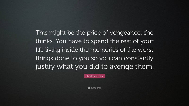 Christopher Rice Quote: “This might be the price of vengeance, she thinks. You have to spend the rest of your life living inside the memories of the worst things done to you so you can constantly justify what you did to avenge them.”