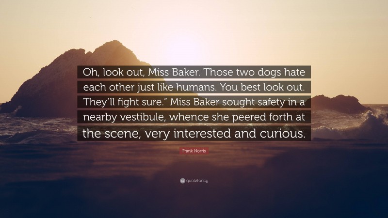 Frank Norris Quote: “Oh, look out, Miss Baker. Those two dogs hate each other just like humans. You best look out. They’ll fight sure.” Miss Baker sought safety in a nearby vestibule, whence she peered forth at the scene, very interested and curious.”