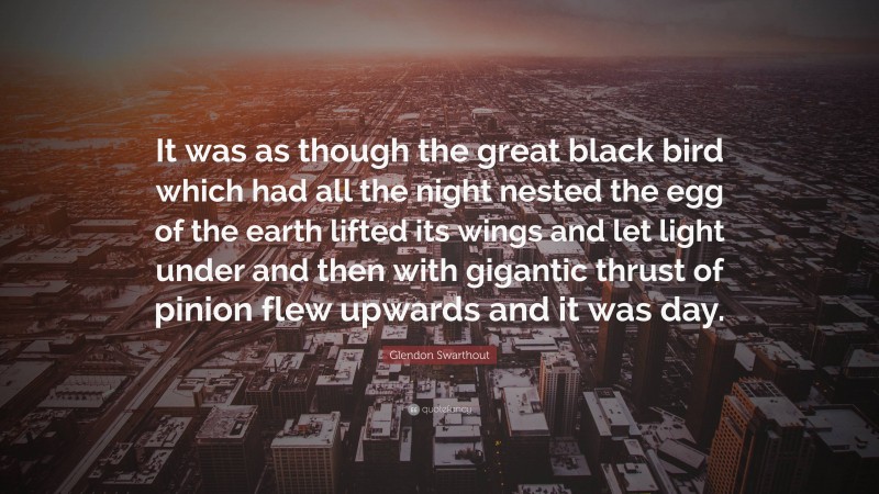 Glendon Swarthout Quote: “It was as though the great black bird which had all the night nested the egg of the earth lifted its wings and let light under and then with gigantic thrust of pinion flew upwards and it was day.”