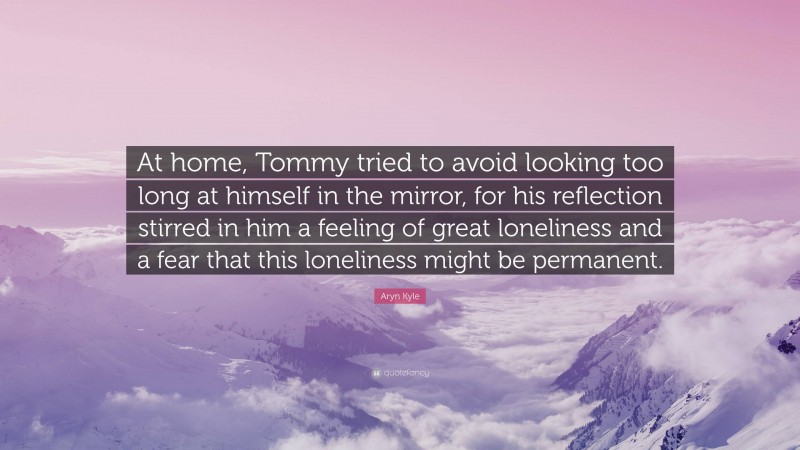 Aryn Kyle Quote: “At home, Tommy tried to avoid looking too long at himself in the mirror, for his reflection stirred in him a feeling of great loneliness and a fear that this loneliness might be permanent.”