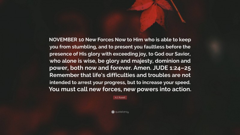 A.J. Russell Quote: “NOVEMBER 10 New Forces Now to Him who is able to keep you from stumbling, and to present you faultless before the presence of His glory with exceeding joy, to God our Savior, who alone is wise, be glory and majesty, dominion and power, both now and forever. Amen. JUDE 1:24–25 Remember that life’s difficulties and troubles are not intended to arrest your progress, but to increase your speed. You must call new forces, new powers into action.”