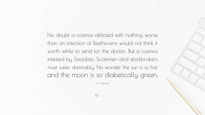 H. L. Mencken Quote: “No doubt a cosmos afflicted with nothing worse than an infection of Beethovens would not think it worth while to send for the doctor. But a cosmos infested by Socialists, Scotsmen and stockbrokers must suffer damnably. No wonder the sun is so hot and the moon is so diabetically green.”