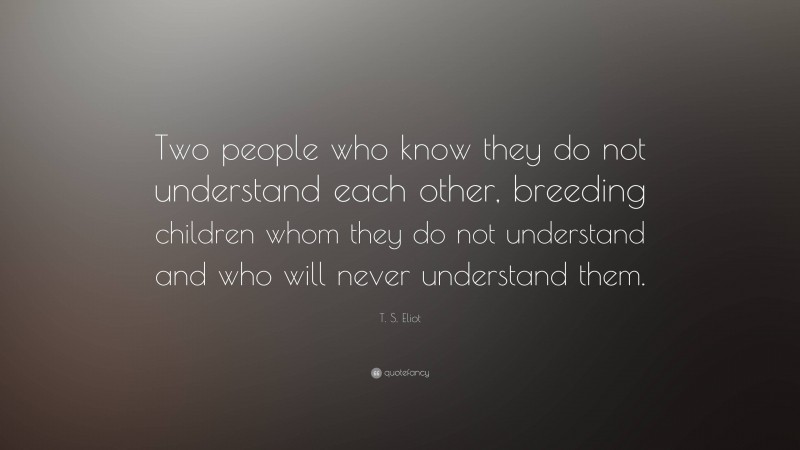 T. S. Eliot Quote: “Two people who know they do not understand each other, breeding children whom they do not understand and who will never understand them.”