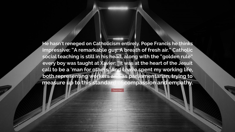 David Marr Quote: “He hasn’t reneged on Catholicism entirely. Pope Francis he thinks impressive: “A remarkable guy. A breath of fresh air.” Catholic social teaching is still in his head, along with the “golden rule” every boy was taught at Xavier: “It was at the heart of the Jesuit call to be a ‘man for others.’ And I have spent my working life, both representing workers and as parliamentarian, trying to measure up to this standard of compassion and empathy.”