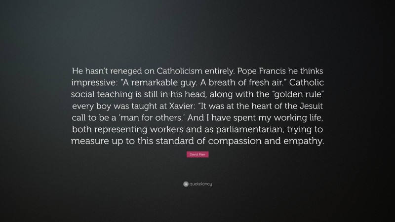 David Marr Quote: “He hasn’t reneged on Catholicism entirely. Pope Francis he thinks impressive: “A remarkable guy. A breath of fresh air.” Catholic social teaching is still in his head, along with the “golden rule” every boy was taught at Xavier: “It was at the heart of the Jesuit call to be a ‘man for others.’ And I have spent my working life, both representing workers and as parliamentarian, trying to measure up to this standard of compassion and empathy.”