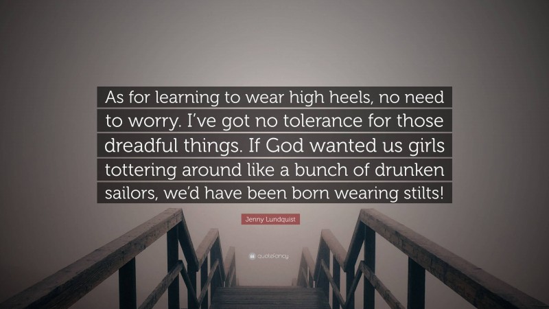 Jenny Lundquist Quote: “As for learning to wear high heels, no need to worry. I’ve got no tolerance for those dreadful things. If God wanted us girls tottering around like a bunch of drunken sailors, we’d have been born wearing stilts!”