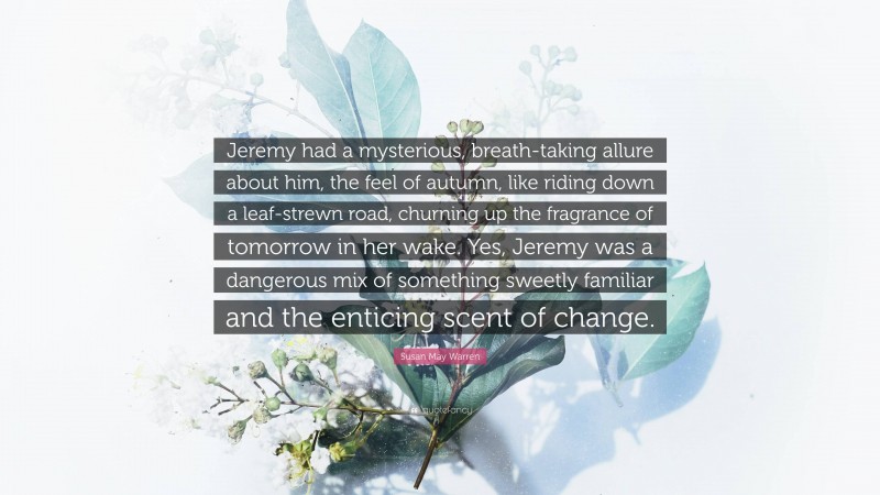 Susan May Warren Quote: “Jeremy had a mysterious, breath-taking allure about him, the feel of autumn, like riding down a leaf-strewn road, churning up the fragrance of tomorrow in her wake. Yes, Jeremy was a dangerous mix of something sweetly familiar and the enticing scent of change.”