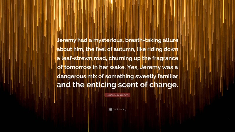 Susan May Warren Quote: “Jeremy had a mysterious, breath-taking allure about him, the feel of autumn, like riding down a leaf-strewn road, churning up the fragrance of tomorrow in her wake. Yes, Jeremy was a dangerous mix of something sweetly familiar and the enticing scent of change.”