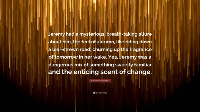 Susan May Warren Quote: “Jeremy had a mysterious, breath-taking allure about him, the feel of autumn, like riding down a leaf-strewn road, churning up the fragrance of tomorrow in her wake. Yes, Jeremy was a dangerous mix of something sweetly familiar and the enticing scent of change.”