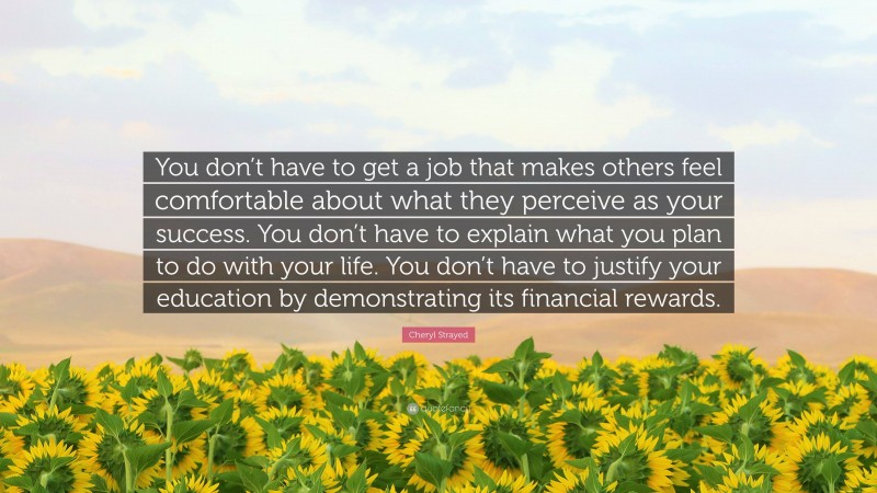 Cheryl Strayed Quote: “You don’t have to get a job that makes others feel comfortable about what they perceive as your success. You don’t have to explain what you plan to do with your life. You don’t have to justify your education by demonstrating its financial rewards.”