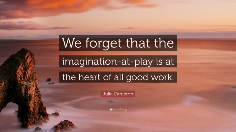 Julia Cameron Quote: “We forget that the imagination-at-play is at the heart of all good work.”