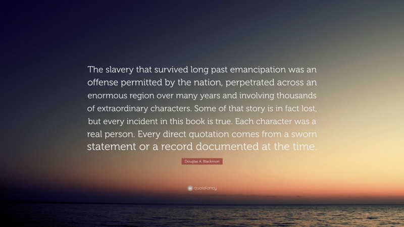 Douglas A. Blackmon Quote: “The slavery that survived long past emancipation was an offense permitted by the nation, perpetrated across an enormous region over many years and involving thousands of extraordinary characters. Some of that story is in fact lost, but every incident in this book is true. Each character was a real person. Every direct quotation comes from a sworn statement or a record documented at the time.”