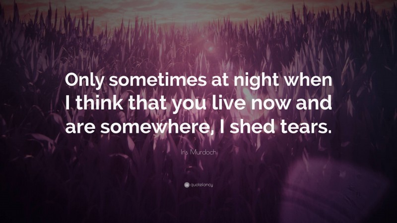 Iris Murdoch Quote: “Only sometimes at night when I think that you live now and are somewhere, I shed tears.”