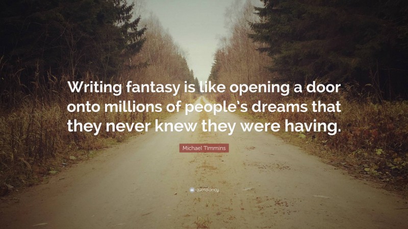 Michael Timmins Quote: “Writing fantasy is like opening a door onto millions of people’s dreams that they never knew they were having.”