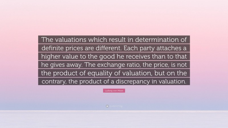 Ludwig von Mises Quote: “The valuations which result in determination of definite prices are different. Each party attaches a higher value to the good he receives than to that he gives away. The exchange ratio, the price, is not the product of equality of valuation, but on the contrary, the product of a discrepancy in valuation.”