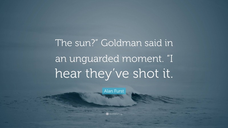 Alan Furst Quote: “The sun?” Goldman said in an unguarded moment. “I hear they’ve shot it.”