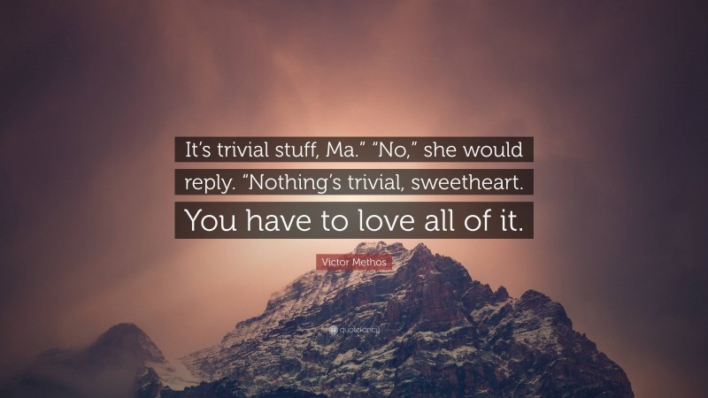 Victor Methos Quote: “It’s trivial stuff, Ma.” “No,” she would reply. “Nothing’s trivial, sweetheart. You have to love all of it.”