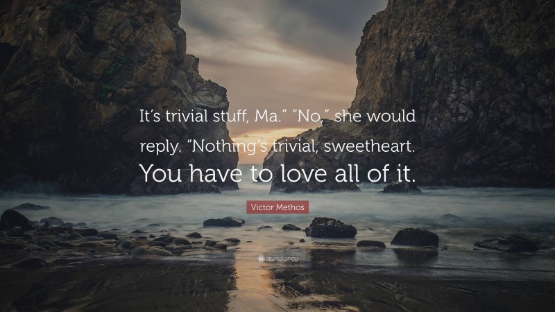 Victor Methos Quote: “It’s trivial stuff, Ma.” “No,” she would reply. “Nothing’s trivial, sweetheart. You have to love all of it.”