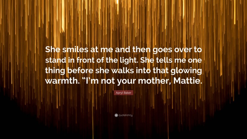 Apryl Baker Quote: “She smiles at me and then goes over to stand in front of the light. She tells me one thing before she walks into that glowing warmth. “I’m not your mother, Mattie.”