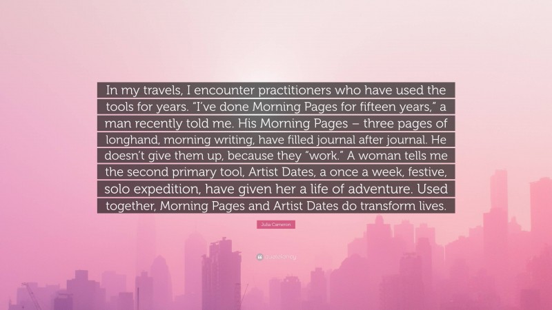 Julia Cameron Quote: “In my travels, I encounter practitioners who have used the tools for years. “I’ve done Morning Pages for fifteen years,” a man recently told me. His Morning Pages – three pages of longhand, morning writing, have filled journal after journal. He doesn’t give them up, because they “work.” A woman tells me the second primary tool, Artist Dates, a once a week, festive, solo expedition, have given her a life of adventure. Used together, Morning Pages and Artist Dates do transform lives.”