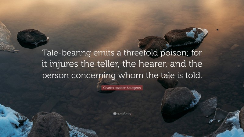 Charles Haddon Spurgeon Quote: “Tale-bearing emits a threefold poison; for it injures the teller, the hearer, and the person concerning whom the tale is told.”