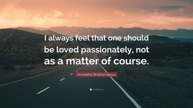 Anuradha Bhattacharyya Quote: “I always feel that one should be loved passionately, not as a matter of course.”