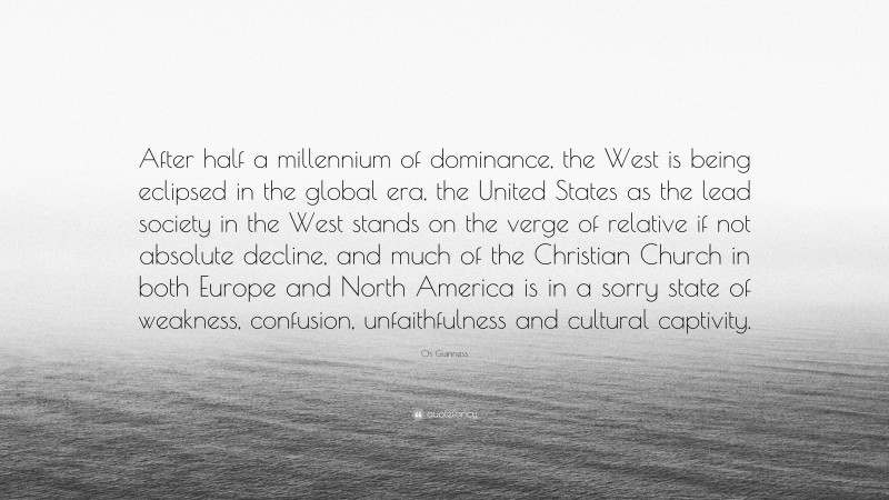 Os Guinness Quote: “After half a millennium of dominance, the West is being eclipsed in the global era, the United States as the lead society in the West stands on the verge of relative if not absolute decline, and much of the Christian Church in both Europe and North America is in a sorry state of weakness, confusion, unfaithfulness and cultural captivity.”