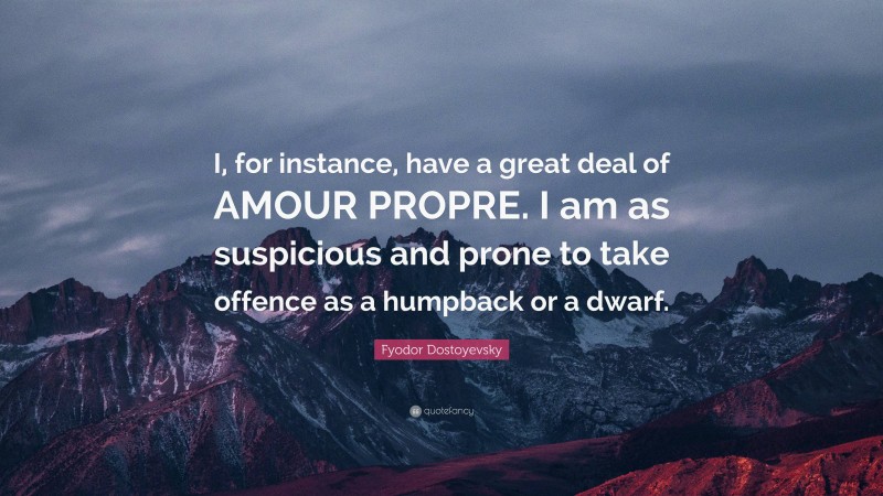 Fyodor Dostoyevsky Quote: “I, for instance, have a great deal of AMOUR PROPRE. I am as suspicious and prone to take offence as a humpback or a dwarf.”